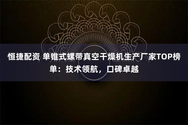 恒捷配资 单锥式螺带真空干燥机生产厂家TOP榜单：技术领航，口碑卓越