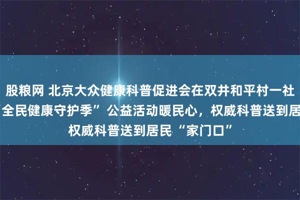股粮网 北京大众健康科普促进会在双井和平村一社区开讲啦！“全民健康守护季” 公益活动暖民心，权威科普送到居民 “家门口”