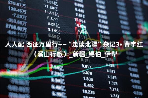 人人配 西征万里行——“走读北疆”杂记3• 曹宇红（溪山行旅）_新疆_锡伯_伊犁