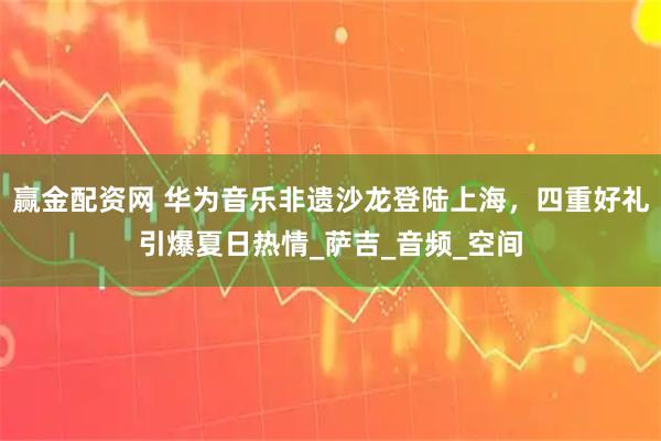 赢金配资网 华为音乐非遗沙龙登陆上海，四重好礼引爆夏日热情_萨吉_音频_空间