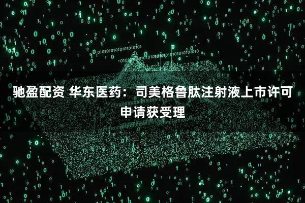 驰盈配资 华东医药：司美格鲁肽注射液上市许可申请获受理